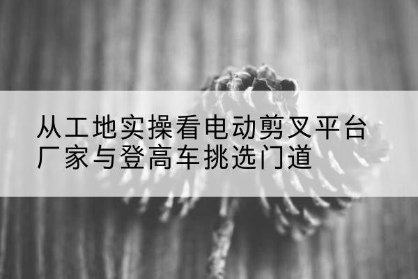 岑溪电动剪叉升降平台厂家-从工地实操看电动剪叉平台厂家与登高车挑选门道