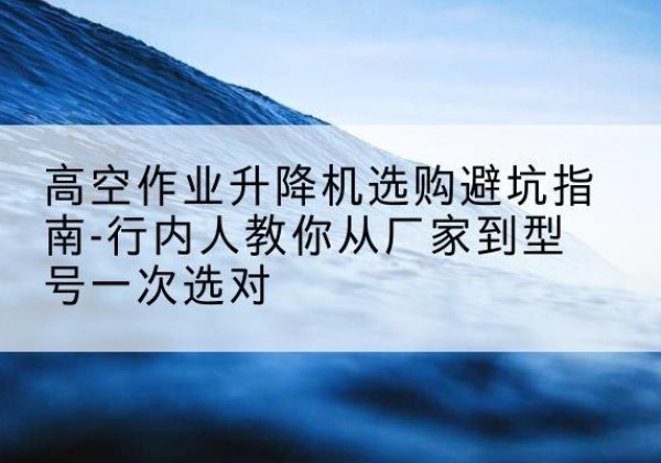 岑溪升降平台厂家-高空作业升降机选购避坑指南-行内人教你从厂家到型号一次选对