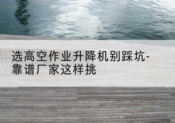 岑溪剪叉式升降机厂家-选高空作业升降机别踩坑-靠谱厂家这样挑