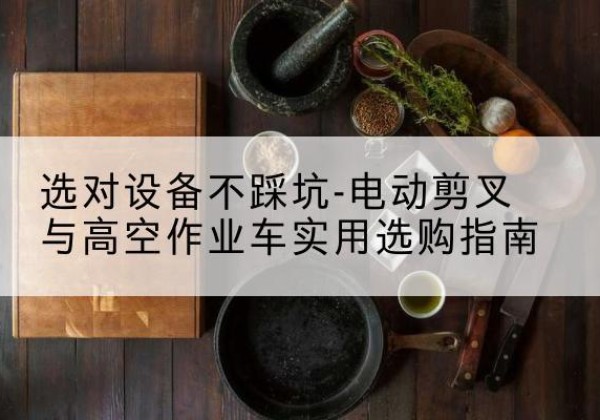 岑溪电动剪叉升降平台怎么选-选对设备不踩坑-电动剪叉与高空作业车实用选购指南