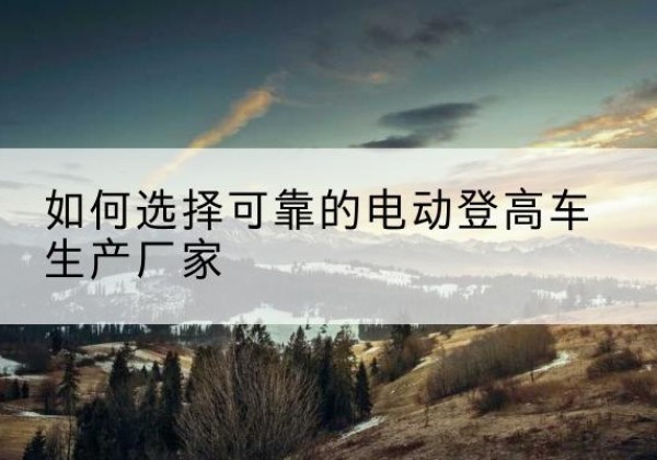 岑溪电动登高车厂家-如何选择可靠的电动登高车生产厂家