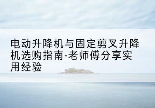 岑溪电动升降机怎么选-电动升降机与固定剪叉升降机选购指南-老师傅分享实用经验