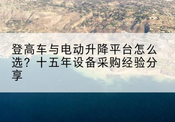 岑溪登高车厂家厂家-登高车与电动升降平台怎么选？十五年设备采购经验分享