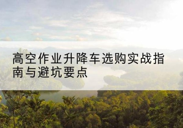 岑溪升降车怎么选-高空作业升降车选购实战指南与避坑要点
