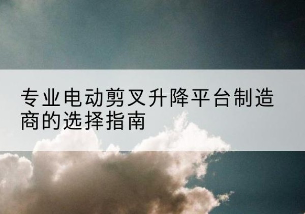 岑溪电动剪叉升降平台厂家-专业电动剪叉升降平台制造商的选择指南